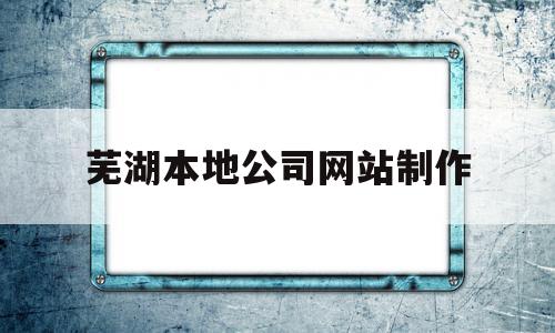 芜湖本地公司网站制作(芜湖本地公司网站制作公司)