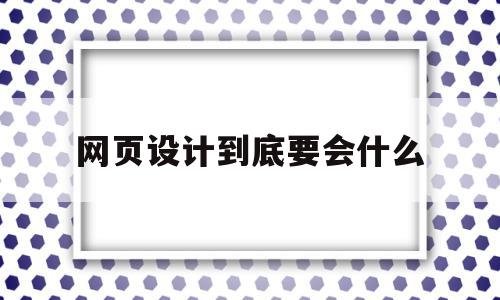 网页设计到底要会什么(网页设计到底要会什么技术)