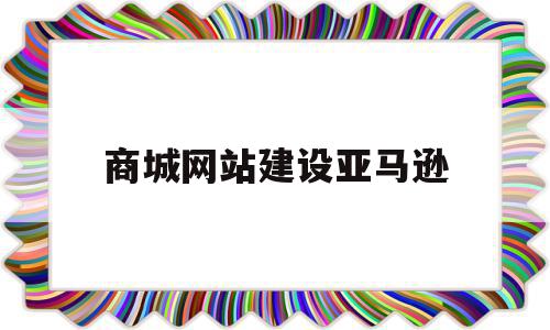 商城网站建设亚马逊(商城网站建设亚马逊怎么做)