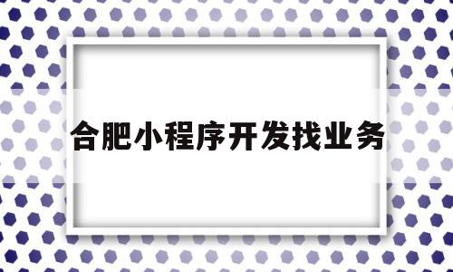 合肥小程序开发找业务(合肥微信小程序开发的公司)