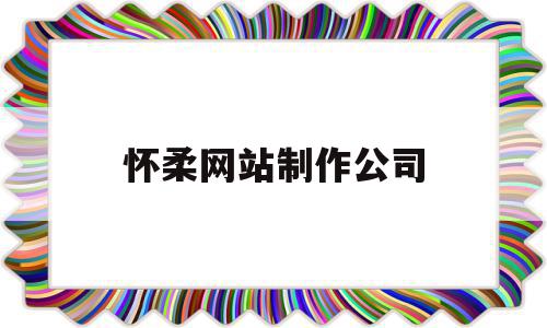 怀柔网站制作公司(怀柔网站制作公司有哪些)