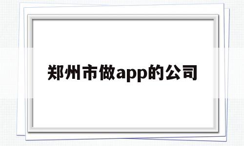 郑州市做app的公司(郑州市做app的公司有哪些)