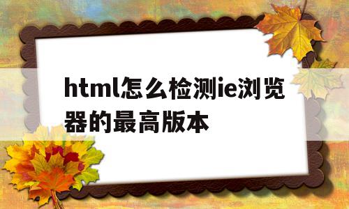 html怎么检测ie浏览器的最高版本的简单介绍,html怎么检测ie浏览器的最高版本的简单介绍,html怎么检测ie浏览器的最高版本,信息,文章,浏览器,第1张