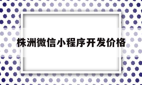 株洲微信小程序开发价格(微信小程序开发费用+制作费用)