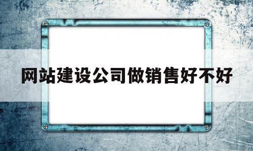 网站建设公司做销售好不好(网站建设公司是干嘛的)