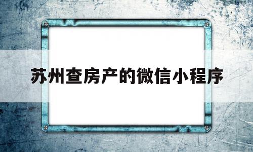 苏州查房产的微信小程序(苏州查房产的微信小程序是什么)