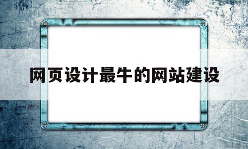 网页设计最牛的网站建设(网页设计最牛的网站建设是什么)