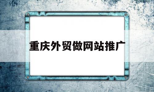 重庆外贸做网站推广(重庆外贸做网站推广的公司)