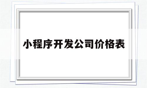 小程序开发公司价格表(小程序开发公司哪家好,戳这里免费报价!)