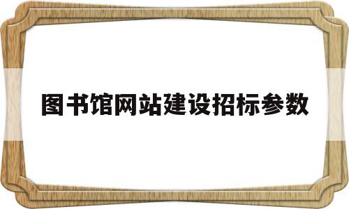 图书馆网站建设招标参数(图书馆网站建设招标参数设置)