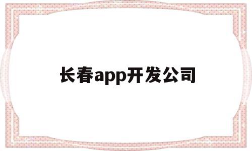 长春app开发公司(长春app开发公司哪家好)