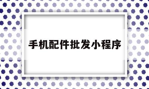 手机配件批发小程序(手机配件批发小程序怎么做)