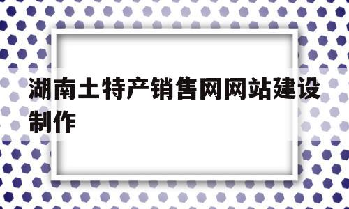 湖南土特产销售网网站建设制作的简单介绍