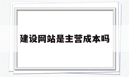 建设网站是主营成本吗(建设网站等于网络营销吗)