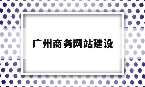 广州商务网站建设(广州网站建设解决方案)