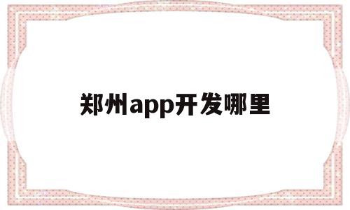 郑州app开发哪里(郑州app开发公司哪家比较好)