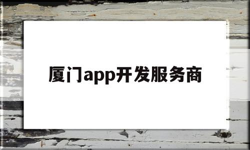 厦门app开发服务商(厦门app开发公司哪家好)