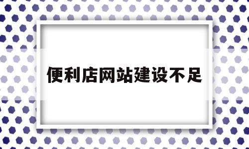 便利店网站建设不足(便利店网站建设不足与改进)