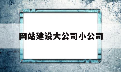 网站建设大公司小公司(网站建设大公司小公司有哪些)