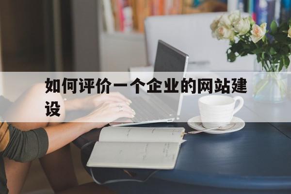 如何评价一个企业的网站建设(如何评价一个企业的网站建设能力)