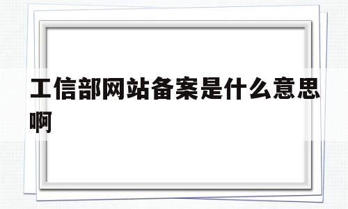 工信部网站备案是什么意思啊(工信部网站备案是什么意思啊怎么操作)