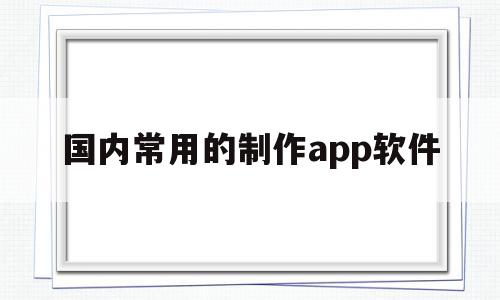 国内常用的制作app软件(国内常用的制作app软件有哪些)