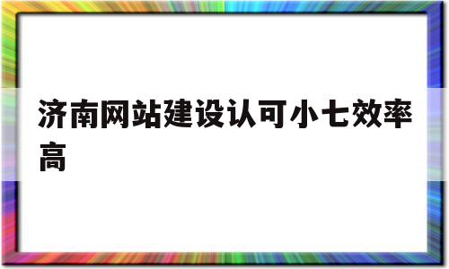 关于济南网站建设认可小七效率高的信息