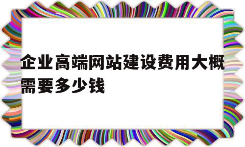 企业高端网站建设费用大概需要多少钱(企业高端网站建设费用大概需要多少钱呢)