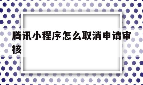 腾讯小程序怎么取消申请审核(腾讯小程序怎么取消申请审核员)