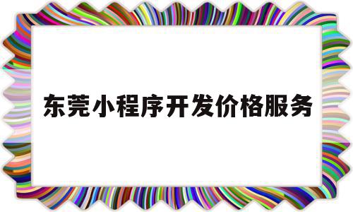 东莞小程序开发价格服务(东莞小程序开发价格服务平台)