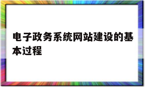 电子政务系统网站建设的基本过程(电子政务网站建设的过程主要有哪四个方面的基本工作)