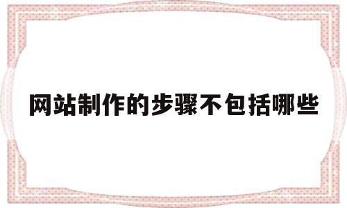 网站制作的步骤不包括哪些(网站制作的步骤不包括哪些内容)