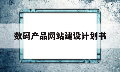 数码产品网站建设计划书(数码产品网站建设计划书怎么写)