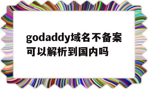 godaddy域名不备案可以解析到国内吗(godaddy域名解析不成功)