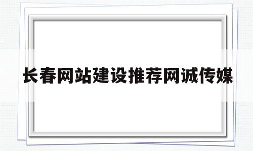 长春网站建设推荐网诚传媒(长春专业网站建设公司)