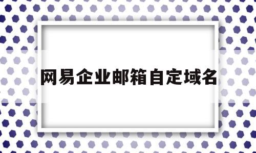 网易企业邮箱自定域名(网易企业邮箱自定域名怎么改)