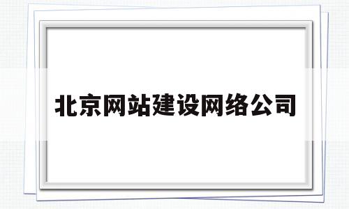 北京网站建设网络公司(北京网站建设网络公司有哪些)