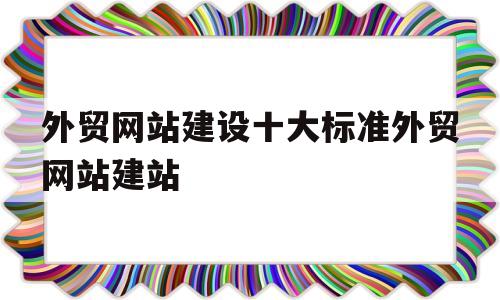 外贸网站建设十大标准外贸网站建站(外贸企业网站制作入门)