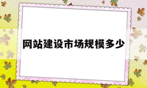 网站建设市场规模多少(网站建设还有市场吗)