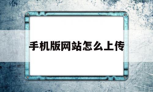 手机版网站怎么上传(手机上的网站怎么传到电脑上)