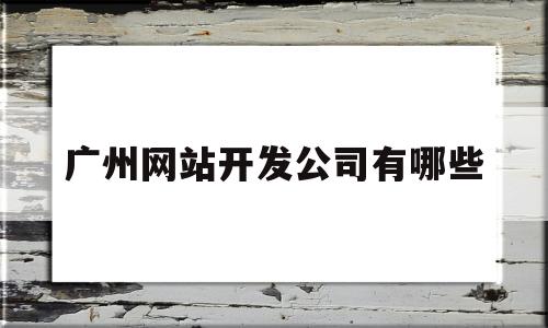 广州网站开发公司有哪些(广州网站建设公司有哪些)