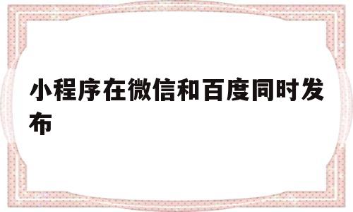 小程序在微信和百度同时发布(微信小程序和百度小程序的区别)