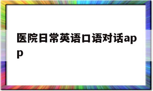 医院日常英语口语对话app(医院英语对话六人)