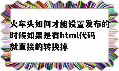 火车头如何才能设置发布的时候如果是有html代码就直接的转换掉(火车头软件使用教程)