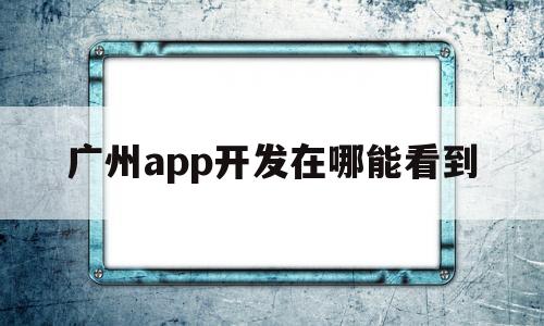 广州app开发在哪能看到(广州app开发定制公司哪家比较好呢)