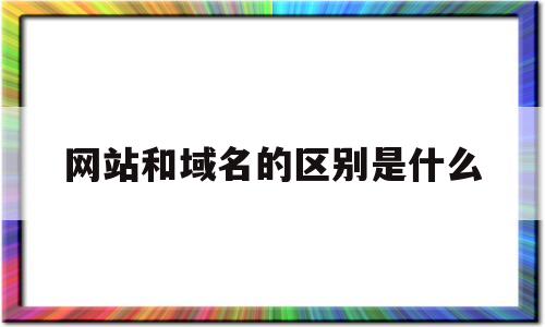 网站和域名的区别是什么(网址和域名是一个东西吗)