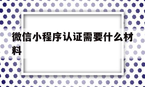 微信小程序认证需要什么材料(微信小程序认证后接下来做什么)