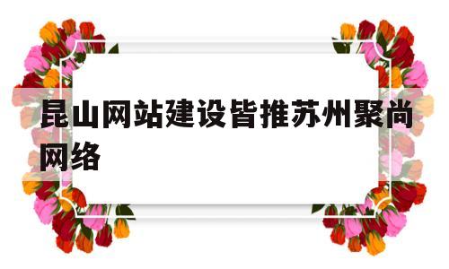 昆山网站建设皆推苏州聚尚网络(苏州专业网站建设)