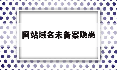 网站域名未备案隐患(未备案的域名能正常访问吗)