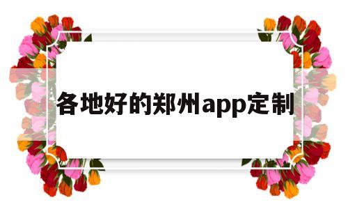 各地好的郑州app定制(郑州app定制开发多少钱)